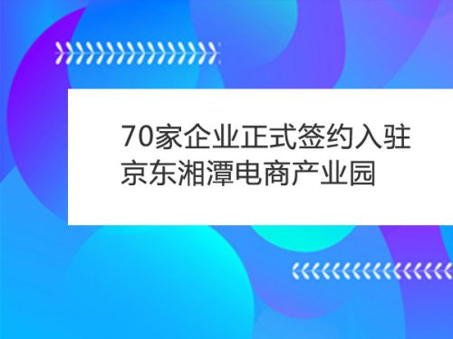 70家企业正式签约入驻京东湘潭电商产业园0